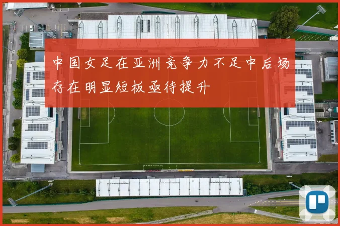 中国女足在亚洲竞争力不足中后场存在明显短板亟待提升