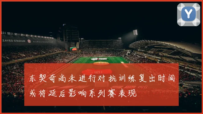 东契奇尚未进行对抗训练复出时间或将延后影响系列赛表现