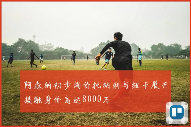 阿森纳初步询价托纳利与纽卡展开接触身价高达8000万
