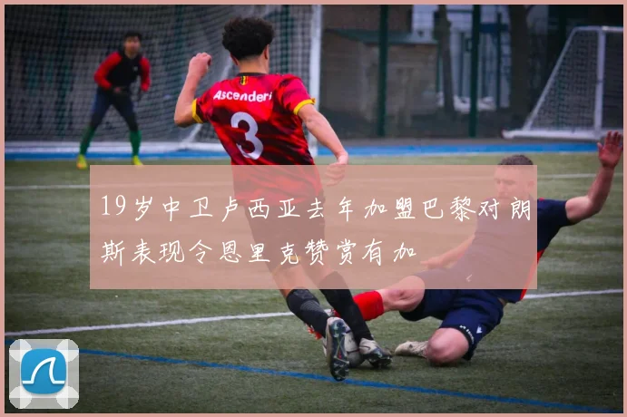19岁中卫卢西亚去年加盟巴黎对朗斯表现令恩里克赞赏有加