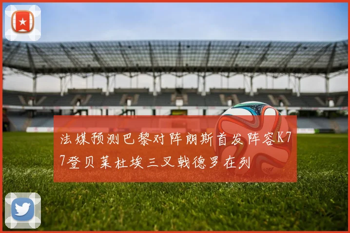 法媒预测巴黎对阵朗斯首发阵容K77登贝莱杜埃三叉戟德罗在列
