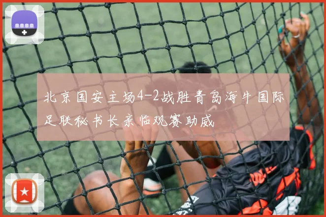 北京国安主场4-2战胜青岛海牛国际足联秘书长亲临观赛助威