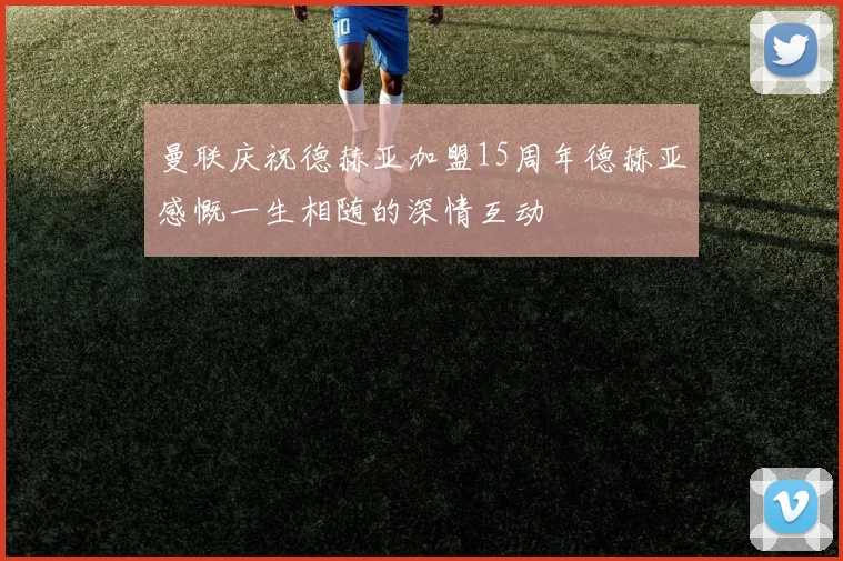 曼联庆祝德赫亚加盟15周年德赫亚感慨一生相随的深情互动