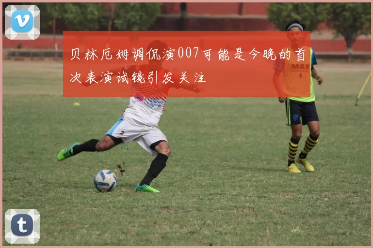 贝林厄姆调侃演007可能是今晚的首次表演试镜引发关注