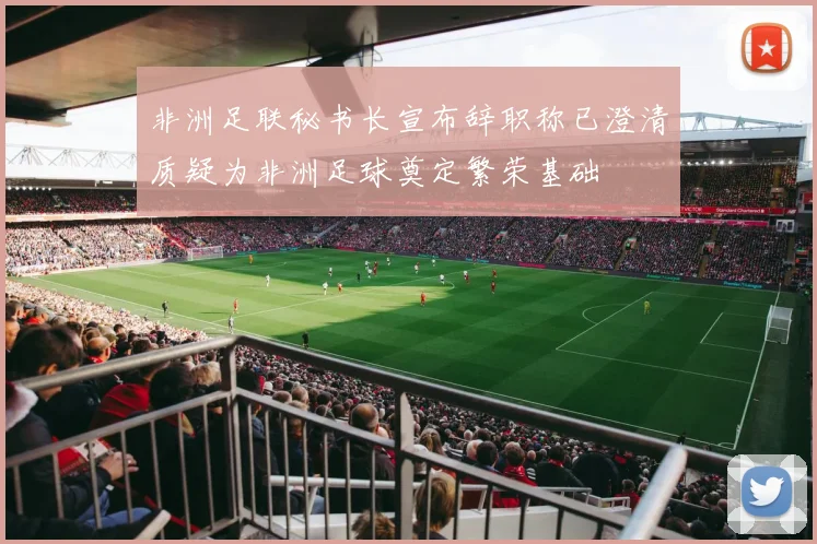 非洲足联秘书长宣布辞职称已澄清质疑为非洲足球奠定繁荣基础