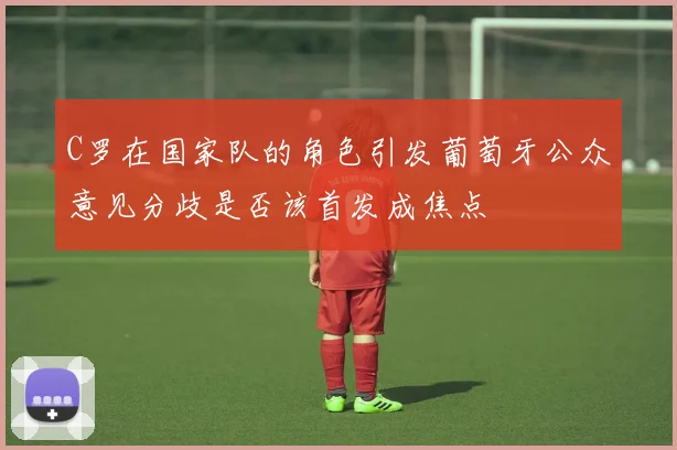C罗在国家队的角色引发葡萄牙公众意见分歧是否该首发成焦点