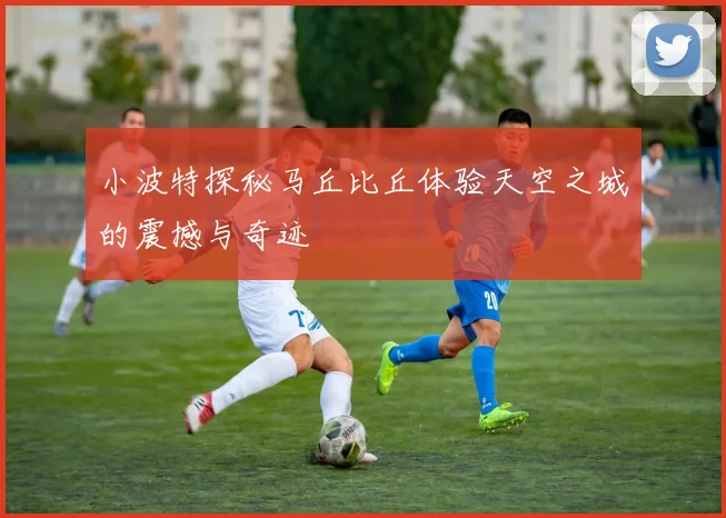 小波特探秘马丘比丘体验天空之城的震撼与奇迹