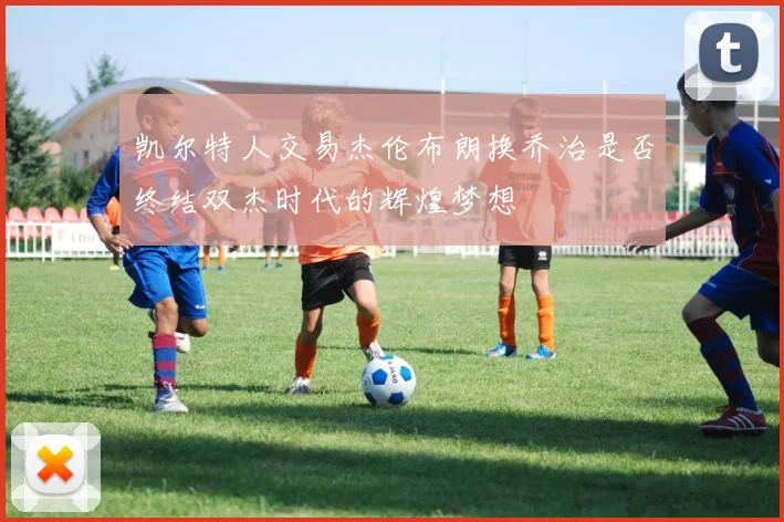 凯尔特人交易杰伦布朗换乔治是否终结双杰时代的辉煌梦想