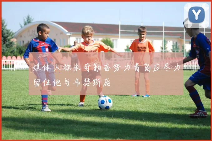 媒体人称米奇勤奋努力青岛应尽力留住他与韦瑟斯庞