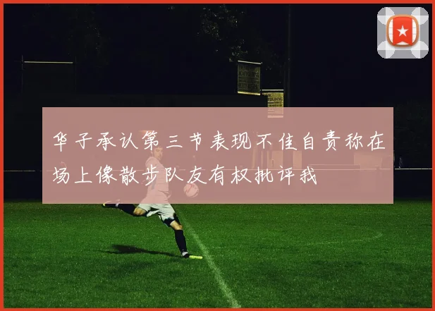 华子承认第三节表现不佳自责称在场上像散步队友有权批评我