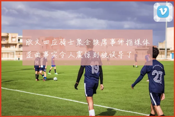 欧文回应骑士聚会缺席事件指媒体歪曲事实令人震惊别被误导了