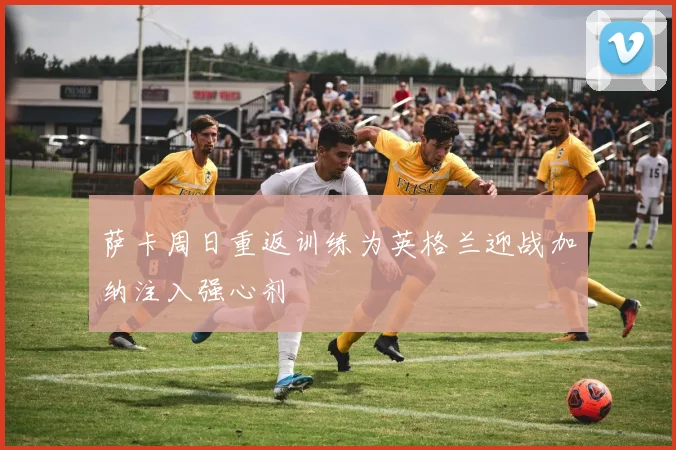 萨卡周日重返训练为英格兰迎战加纳注入强心剂