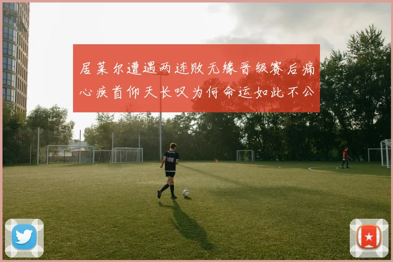 居莱尔遭遇两连败无缘晋级赛后痛心疾首仰天长叹为何命运如此不公