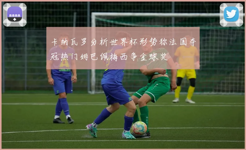 卡纳瓦罗分析世界杯形势称法国夺冠热门姆巴佩梅西争金球奖