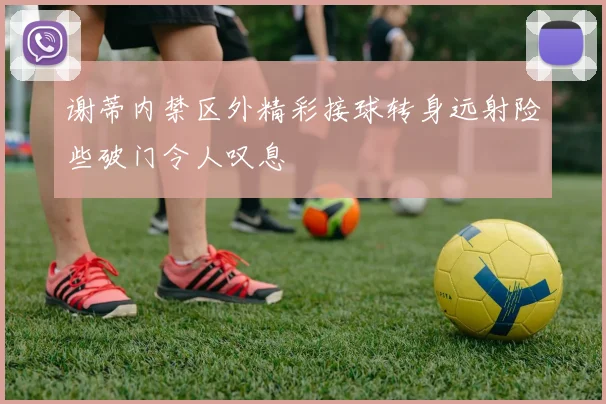 谢蒂内禁区外精彩接球转身远射险些破门令人叹息