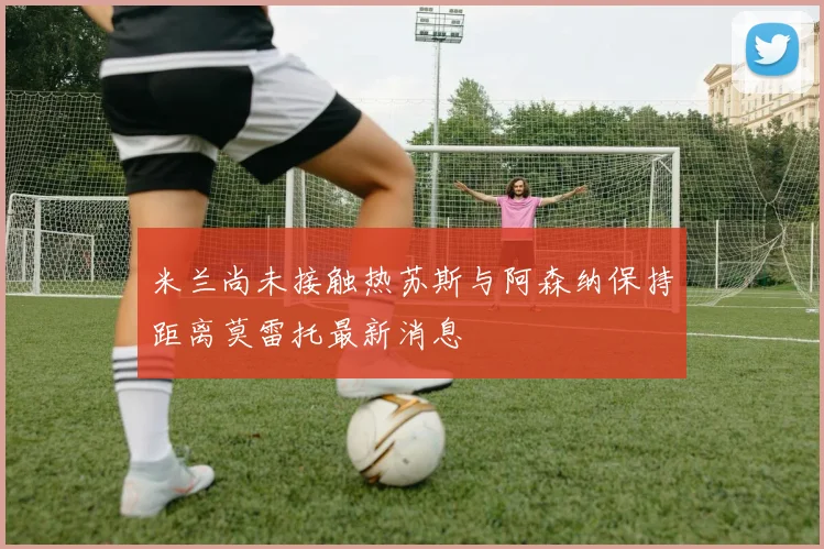 米兰尚未接触热苏斯与阿森纳保持距离莫雷托最新消息