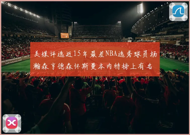 美媒评选近15年最差NBA选秀球员杨瀚森亨德森怀斯曼本内特榜上有名