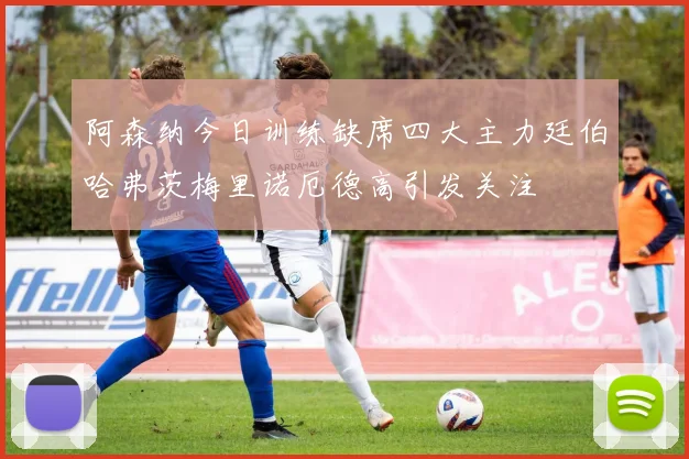 阿森纳今日训练缺席四大主力廷伯哈弗茨梅里诺厄德高引发关注