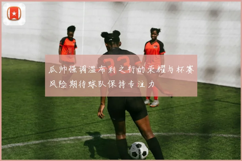瓜帅强调温布利之行的荣耀与杯赛风险期待球队保持专注力