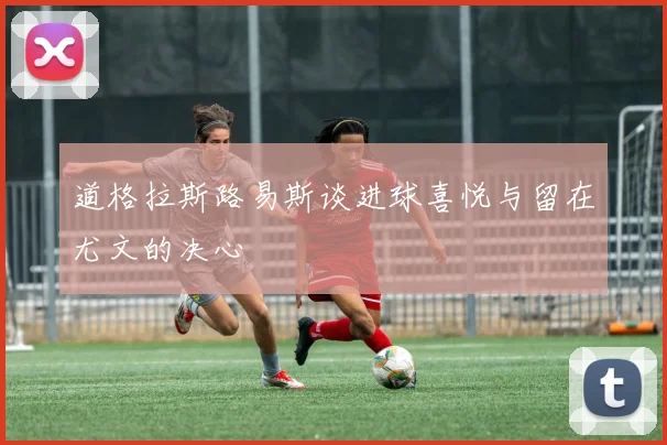 道格拉斯路易斯谈进球喜悦与留在尤文的决心
