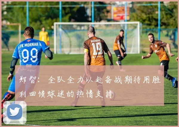 郑智：全队全力以赴备战期待用胜利回馈球迷的热情支持
