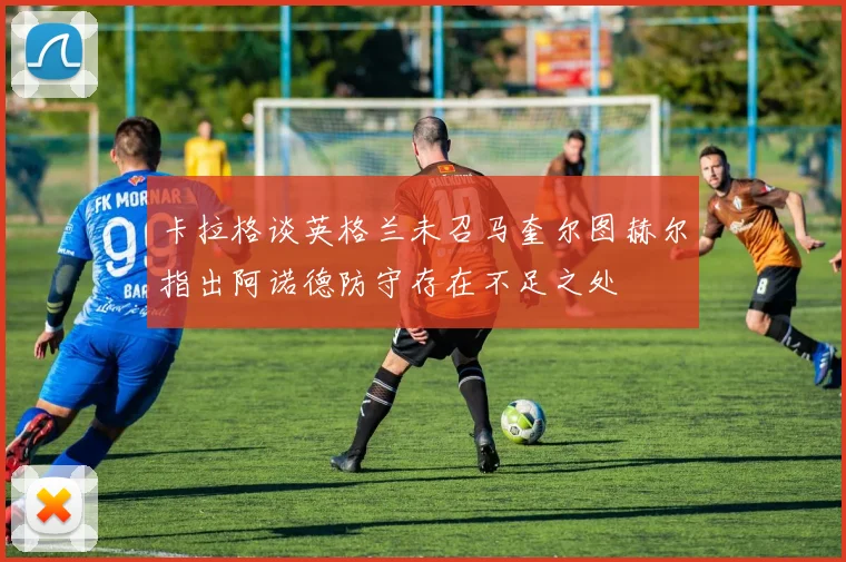 卡拉格谈英格兰未召马奎尔图赫尔指出阿诺德防守存在不足之处