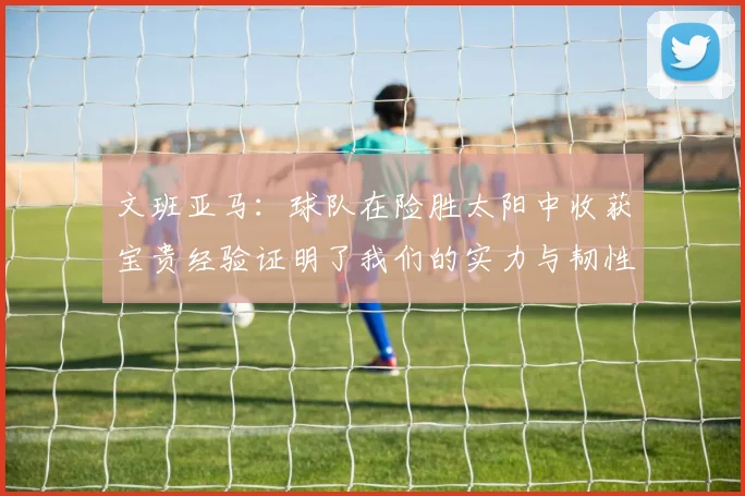 文班亚马：球队在险胜太阳中收获宝贵经验证明了我们的实力与韧性